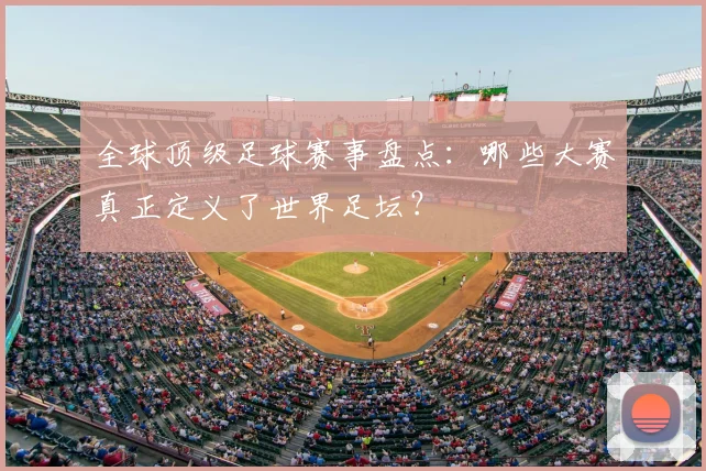 全球顶级足球赛事盘点:哪些大赛真正定义了世界足坛?