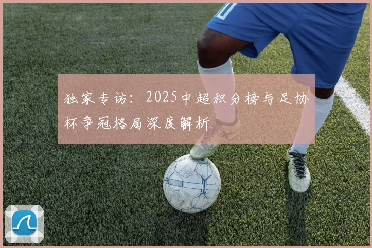 独家专访:2025中超积分榜与足协杯争冠格局深度解析