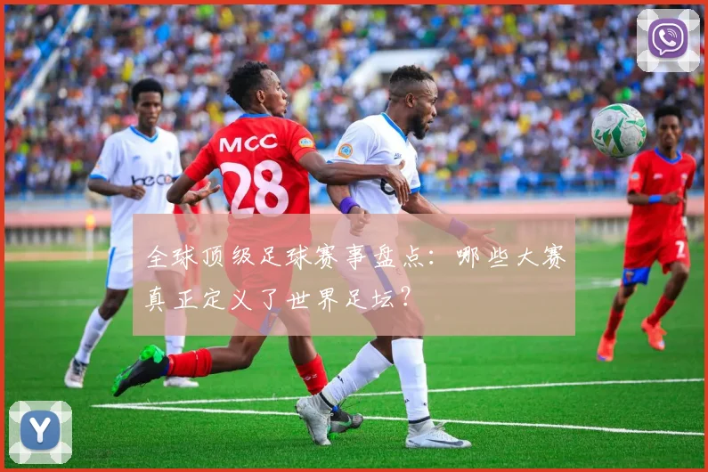 全球顶级足球赛事盘点：哪些大赛真正定义了世界足坛？