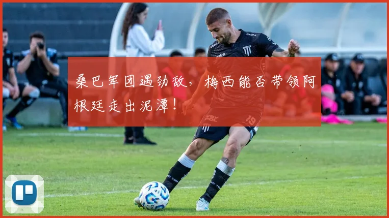 桑巴军团遇劲敌,梅西能否带领阿根廷走出泥潭!