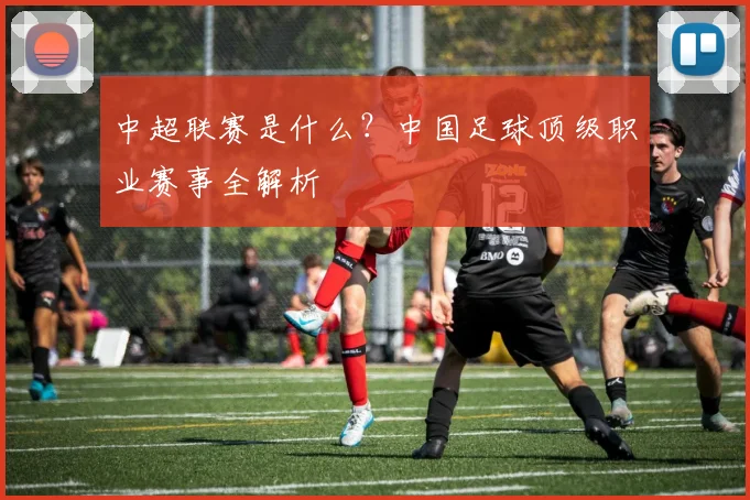 中超联赛是什么？中国足球顶级职业赛事全解析