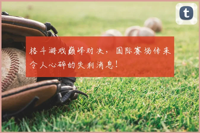 格斗游戏巅峰对决，国际赛场传来令人心碎的失利消息！
